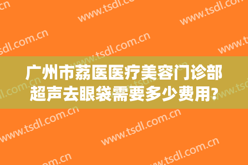 广州市荔医医疗美容门诊部超声去眼袋需要多少费用?效果怎么样?(广州超声祛眼袋多少钱)