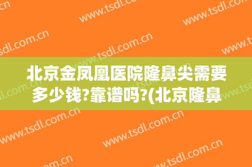 北京金凤凰医院隆鼻尖需要多少钱?靠谱吗?(北京隆鼻多少钱大概多少钱)