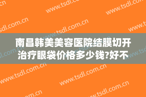 南昌韩美美容医院结膜切开治疗眼袋价格多少钱?好不好?(韩美美容院割眼袋)