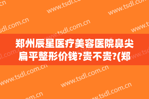 郑州辰星医疗美容医院鼻尖扁平整形价钱?贵不贵?(郑州辰星医疗美容医院鼻尖扁平整形价钱?贵不贵呀)