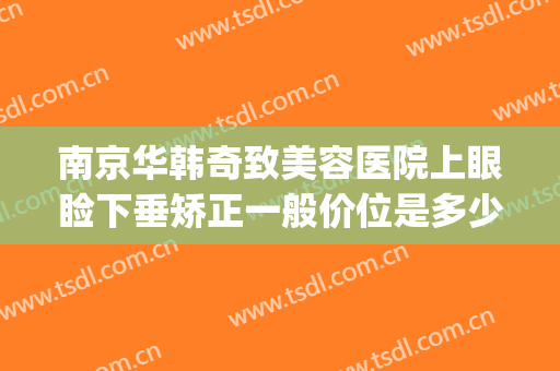 南京华韩奇致美容医院上眼睑下垂矫正一般价位是多少?靠谱吗?(南京华韩奇致整形美容医院)