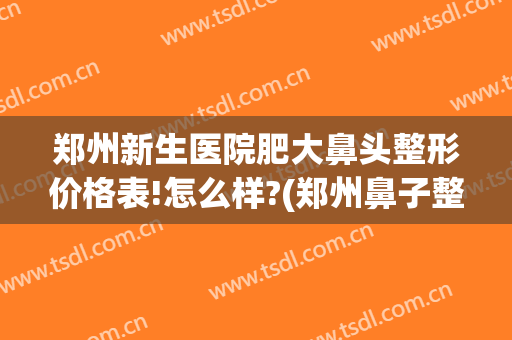 郑州新生医院肥大鼻头整形价格表!怎么样?(郑州鼻子整形最好的医生)
