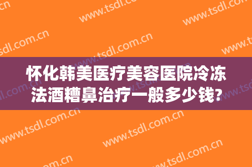 怀化韩美医疗美容医院冷冻法酒糟鼻治疗一般多少钱?靠谱吗?(酒糟鼻治疗大概需要多少钱)