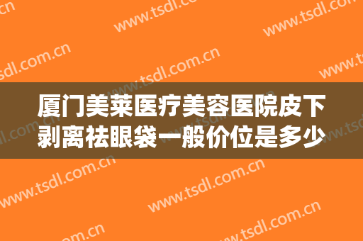 厦门美莱医疗美容医院皮下剥离祛眼袋一般价位是多少?有哪些优势?(厦门祛眼袋正规医院)