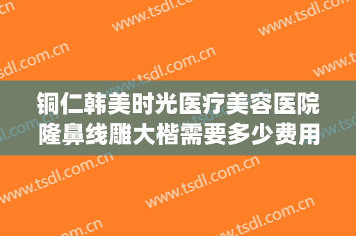 铜仁韩美时光医疗美容医院隆鼻线雕大楷需要多少费用?可靠吗?(铜仁市韩美时光整形美容门诊部价格表)