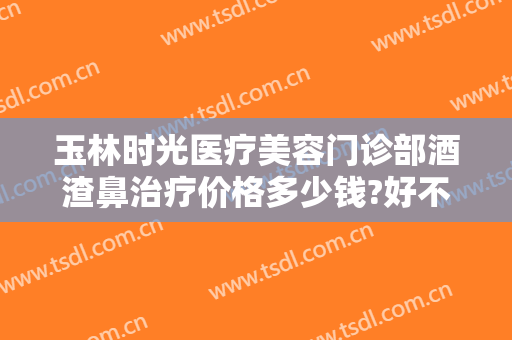 玉林时光医疗美容门诊部酒渣鼻治疗价格多少钱?好不好?