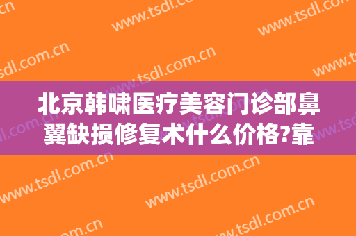 北京韩啸医疗美容门诊部鼻翼缺损修复术什么价格?靠谱吗?(韩啸美容医院)