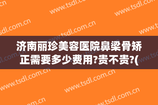 济南丽珍美容医院鼻梁骨矫正需要多少费用?贵不贵?(山东丽美整形美容医院)