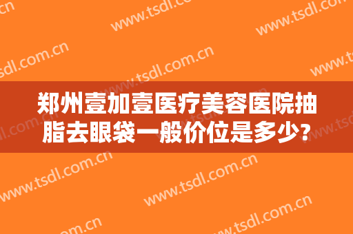 郑州壹加壹医疗美容医院抽脂去眼袋一般价位是多少?效果怎么样?