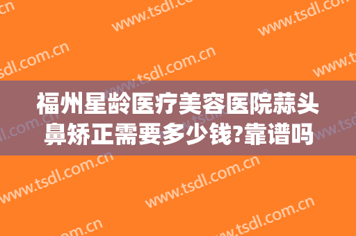 福州星龄医疗美容医院蒜头鼻矫正需要多少钱?靠谱吗?(福州哪家整形医院做鼻子好)