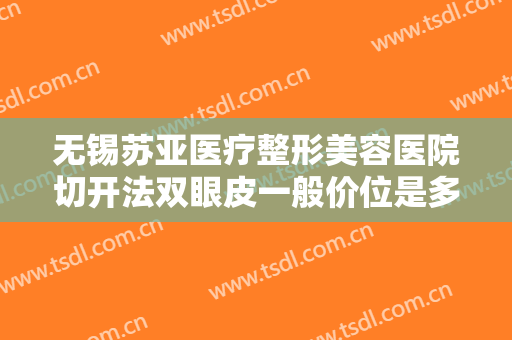 无锡苏亚医疗整形美容医院切开法双眼皮一般价位是多少费用?有哪些优势?