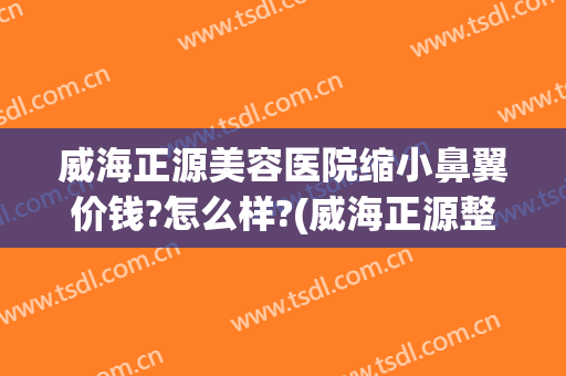 威海正源美容医院缩小鼻翼价钱?怎么样?(威海正源整形医院官网)