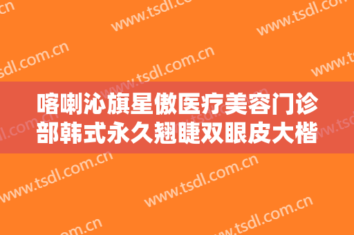 喀喇沁旗星傲医疗美容门诊部韩式永久翘睫双眼皮大楷需要多少钱?有哪些优势?