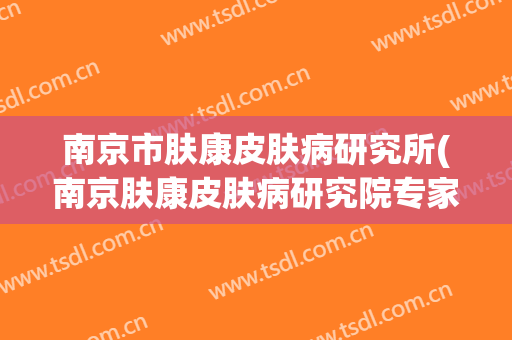 南京市肤康皮肤病研究所(南京肤康皮肤病研究院专家精细)