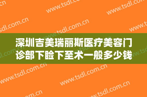 深圳吉美瑞丽斯医疗美容门诊部下睑下至术一般多少钱?有哪些优势?(深圳瑞丽斯医疗美容机构怎么样)