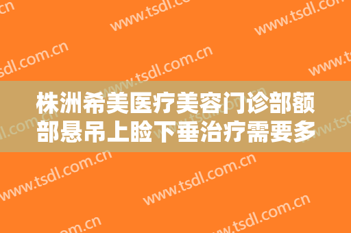 株洲希美医疗美容门诊部额部悬吊上睑下垂治疗需要多少钱?有哪些优势?