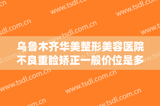 乌鲁木齐华美整形美容医院不良重睑矫正一般价位是多少钱?靠谱吗?(乌鲁木齐正规美容整形医院)