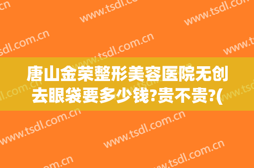 唐山金荣整形美容医院无创去眼袋要多少钱?贵不贵?(唐山做眼袋手术哪里好)