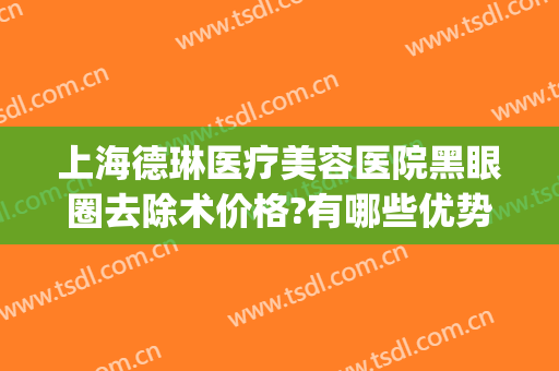 上海德琳医疗美容医院黑眼圈去除术价格?有哪些优势?(上海德琳医疗美容医院正规吗)