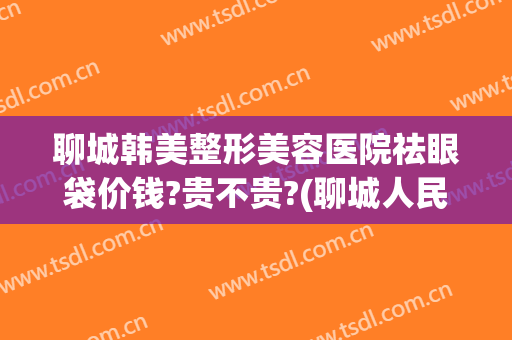聊城韩美整形美容医院祛眼袋价钱?贵不贵?(聊城人民医院美容整形)