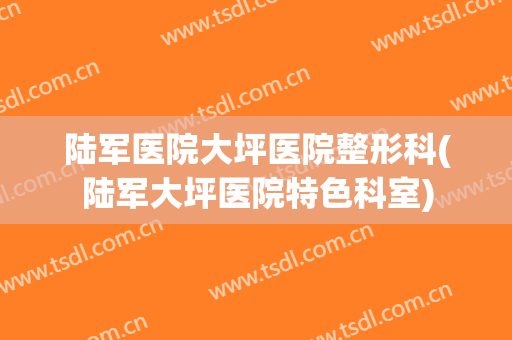 陆军医院大坪医院整形科(陆军大坪医院特色科室)