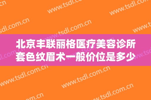 北京丰联丽格医疗美容诊所套色纹眉术一般价位是多少?有哪些优势?(丰联丽格医疗美容好吗)