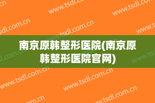 南京原韩整形医院(南京原韩整形医院官网)