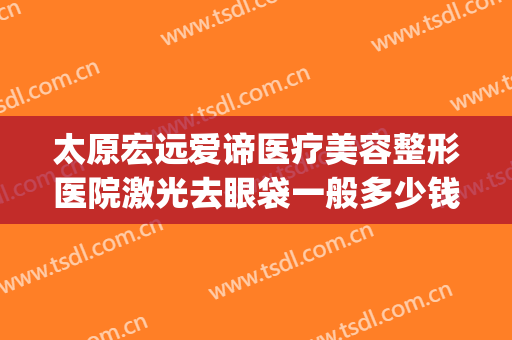 太原宏远爱谛医疗美容整形医院激光去眼袋一般多少钱?怎么样?(宏远爱谛国际医疗美容怎么样)