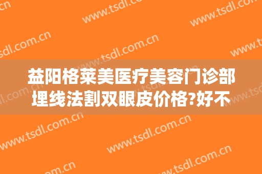 益阳格莱美医疗美容门诊部埋线法割双眼皮价格?好不好?(割双眼皮多少钱埋线法)