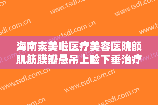海南素美啦医疗美容医院额肌筋膜瓣悬吊上睑下垂治疗需要多少钱?靠谱吗?