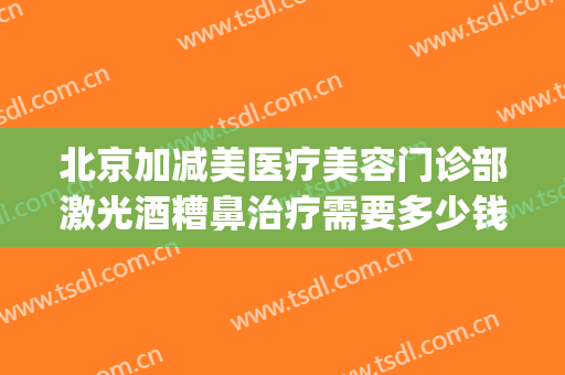 北京加减美医疗美容门诊部激光酒糟鼻治疗需要多少钱?效果怎么样?(激光可以去酒糟鼻多少钱)