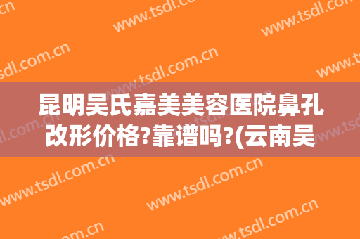 昆明吴氏嘉美美容医院鼻孔改形价格?靠谱吗?(云南吴氏嘉美美容医院)