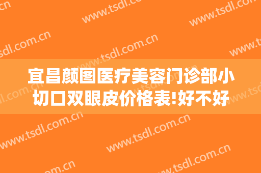宜昌颜图医疗美容门诊部小切口双眼皮价格表!好不好?(宜昌割双眼皮多少钱)