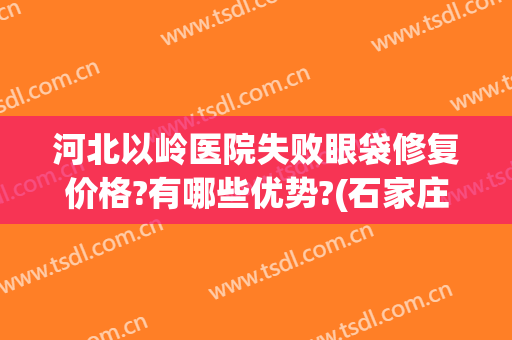 河北以岭医院失败眼袋修复价格?有哪些优势?(石家庄以岭医疗整形怎么样)
