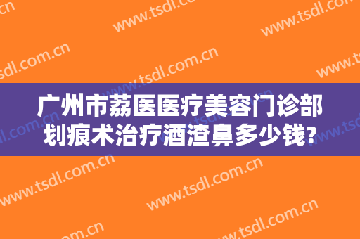 广州市荔医医疗美容门诊部划痕术治疗酒渣鼻多少钱?靠谱吗?