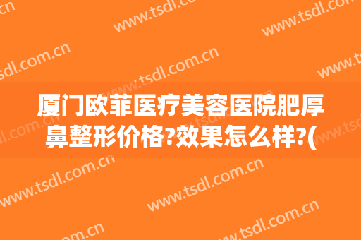 厦门欧菲医疗美容医院肥厚鼻整形价格?效果怎么样?(欧菲鼻梁整形)