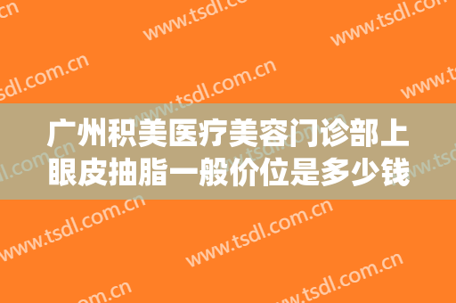 广州积美医疗美容门诊部上眼皮抽脂一般价位是多少钱?靠谱吗?(广州积美医疗整形美容医院)
