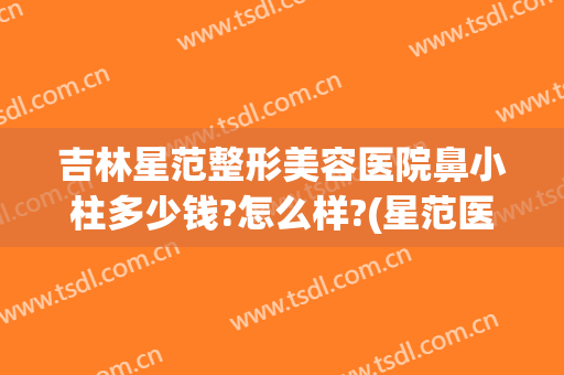 吉林星范整形美容医院鼻小柱多少钱?怎么样?(星范医疗整形医院)