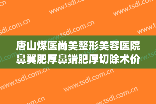 唐山煤医尚美整形美容医院鼻翼肥厚鼻端肥厚切除术价格?可靠吗?(唐山鼻子整形医院哪家好)
