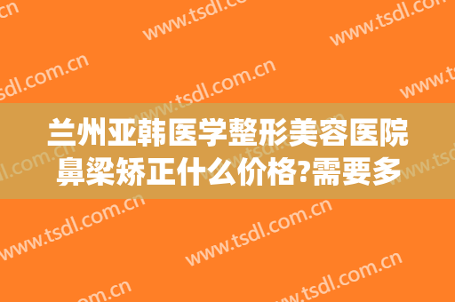 兰州亚韩医学整形美容医院鼻梁矫正什么价格?需要多久恢复?(兰州亚韩美容整形医院地址)