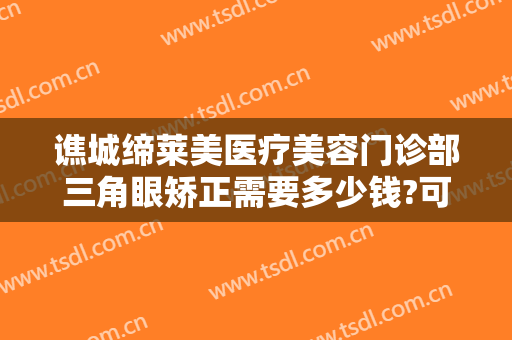谯城缔莱美医疗美容门诊部三角眼矫正需要多少钱?可靠吗?