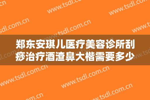 郑东安琪儿医疗美容诊所刮痧治疗酒渣鼻大楷需要多少费用?怎么样?