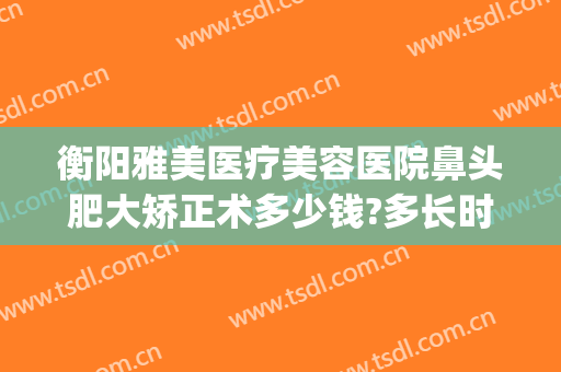 衡阳雅美医疗美容医院鼻头肥大矫正术多少钱?多长时间恢复?(衡阳雅美整形医疗美容医院)