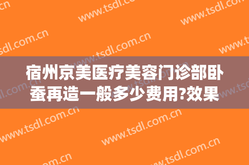 宿州京美医疗美容门诊部卧蚕再造一般多少费用?效果怎么样?(宿州医美整形)