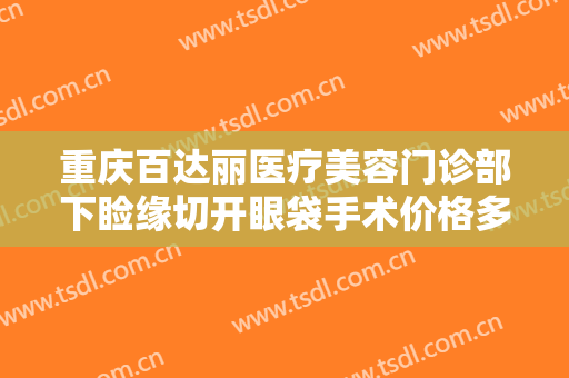 重庆百达丽医疗美容门诊部下睑缘切开眼袋手术价格多少钱?需要多久恢复?