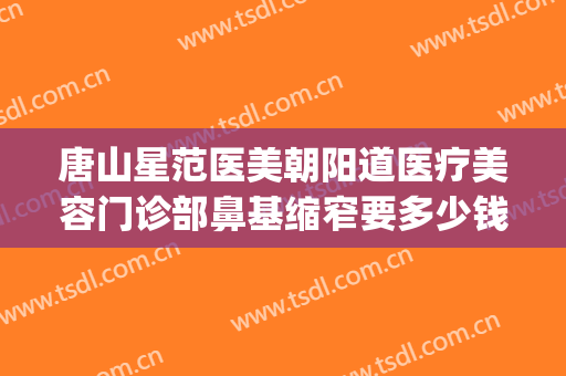 唐山星范医美朝阳道医疗美容门诊部鼻基缩窄要多少钱?怎么样?(北京星范医疗美容医院)
