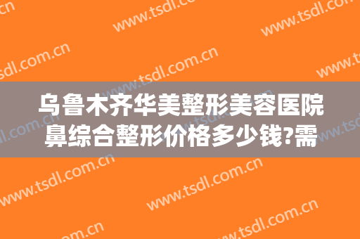 乌鲁木齐华美整形美容医院鼻综合整形价格多少钱?需要多久恢复?(乌鲁木齐市华美整形医院)