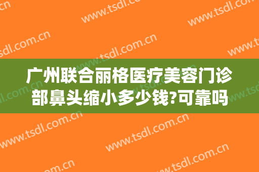 广州联合丽格医疗美容门诊部鼻头缩小多少钱?可靠吗?(联合丽格做鼻子怎么样)