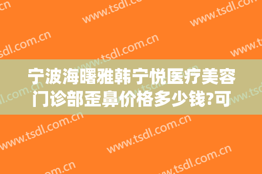 宁波海曙雅韩宁悦医疗美容门诊部歪鼻价格多少钱?可靠吗?(宁波海曙雅韩宁悦医疗美容门诊部怎么样)