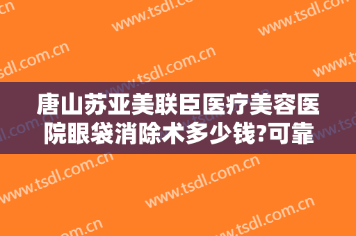 唐山苏亚美联臣医疗美容医院眼袋消除术多少钱?可靠吗?